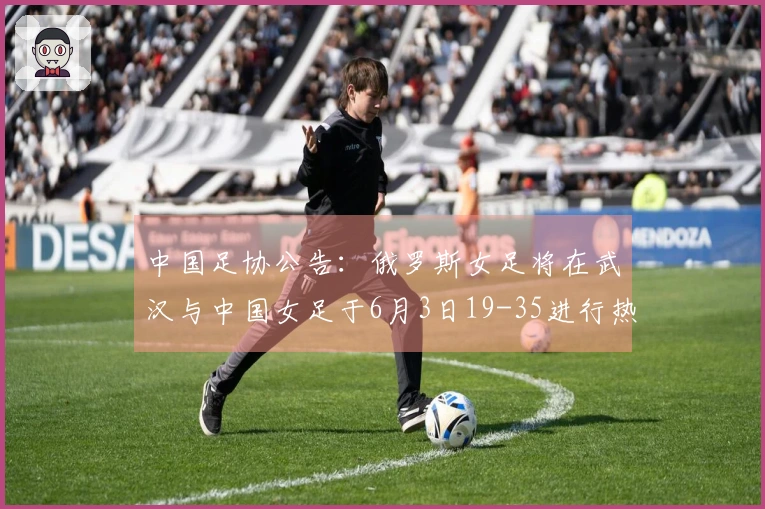 中国足协公告：俄罗斯女足将在武汉与中国女足于6月3日19-35进行热身赛