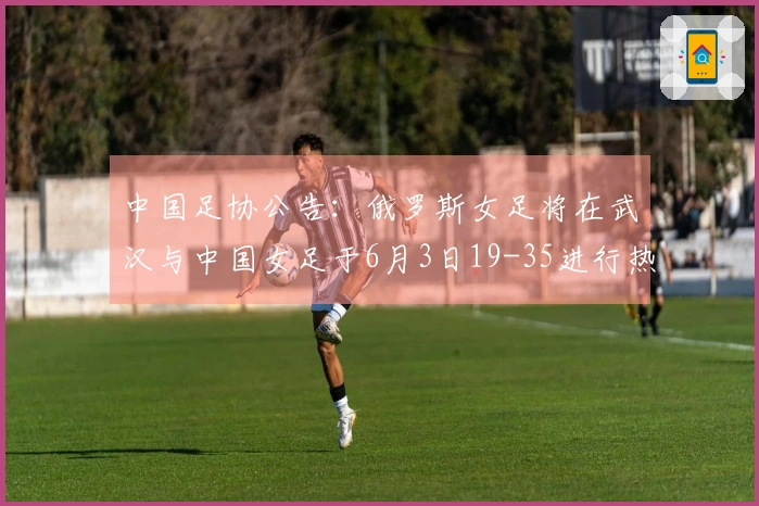 中国足协公告:俄罗斯女足将在武汉与中国女足于6月3日19-35进行热身赛