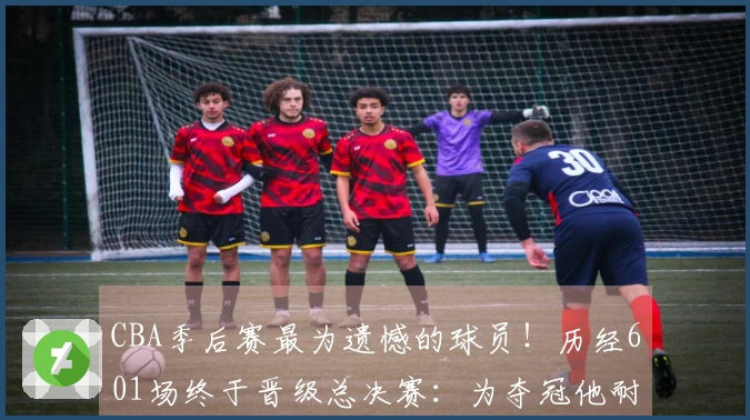CBA季后赛最为遗憾的球员！历经601场终于晋级总决赛：为夺冠他耐心期盼多时