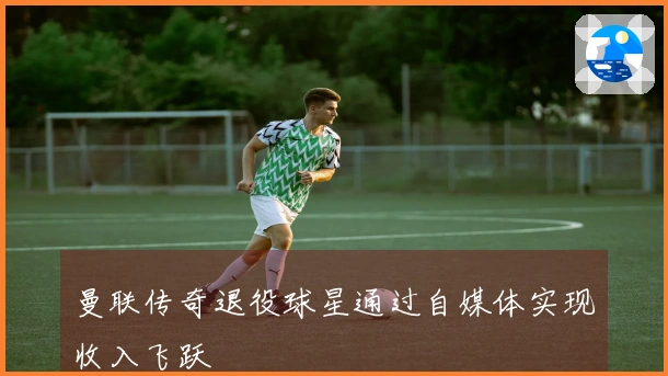 曼联传奇退役球星通过自媒体实现收入飞跃